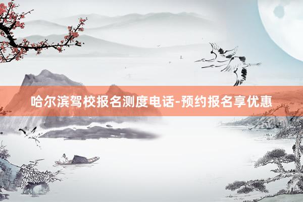 哈尔滨驾校报名测度电话-预约报名享优惠