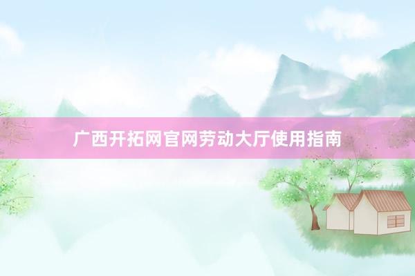 广西开拓网官网劳动大厅使用指南